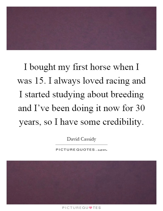 I bought my first horse when I was 15. I always loved racing and I started studying about breeding and I've been doing it now for 30 years, so I have some credibility Picture Quote #1