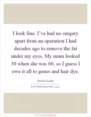 I look fine. I’ve had no surgery apart from an operation I had decades ago to remove the fat under my eyes. My mum looked 30 when she was 60, so I guess I owe it all to genes and hair dye Picture Quote #1