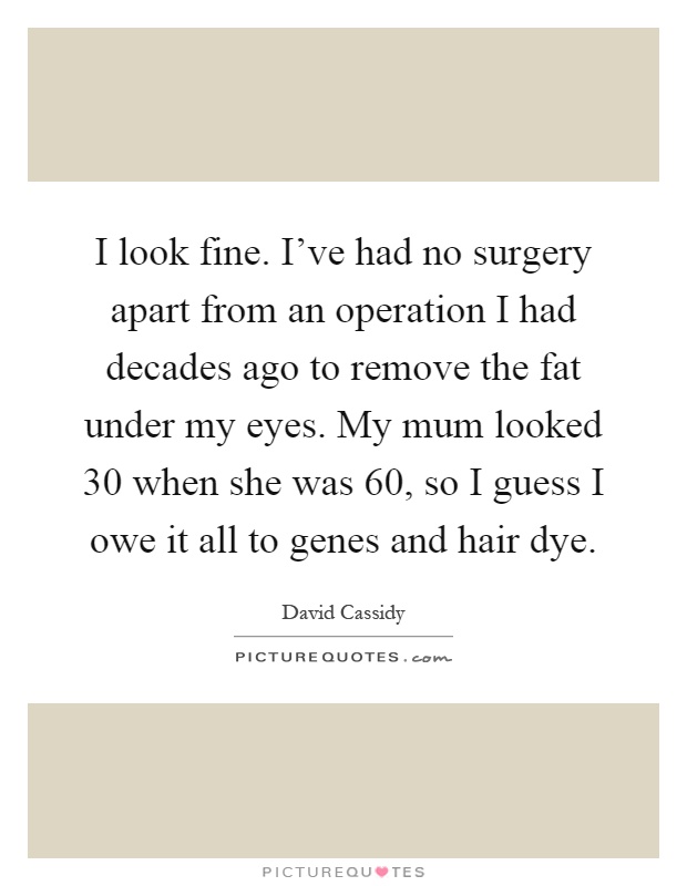 I look fine. I've had no surgery apart from an operation I had decades ago to remove the fat under my eyes. My mum looked 30 when she was 60, so I guess I owe it all to genes and hair dye Picture Quote #1