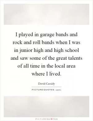 I played in garage bands and rock and roll bands when I was in junior high and high school and saw some of the great talents of all time in the local area where I lived Picture Quote #1