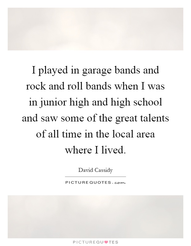 I played in garage bands and rock and roll bands when I was in junior high and high school and saw some of the great talents of all time in the local area where I lived Picture Quote #1