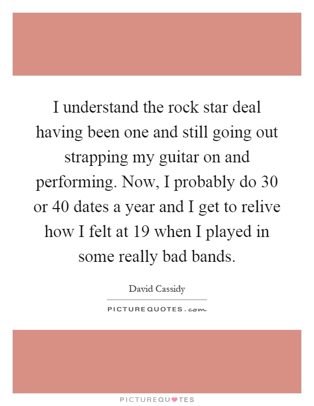 I understand the rock star deal having been one and still going out strapping my guitar on and performing. Now, I probably do 30 or 40 dates a year and I get to relive how I felt at 19 when I played in some really bad bands Picture Quote #1