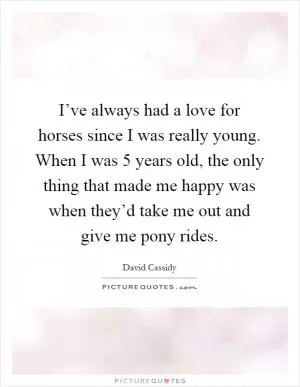 I’ve always had a love for horses since I was really young. When I was 5 years old, the only thing that made me happy was when they’d take me out and give me pony rides Picture Quote #1