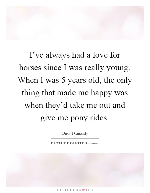 I've always had a love for horses since I was really young. When I was 5 years old, the only thing that made me happy was when they'd take me out and give me pony rides Picture Quote #1