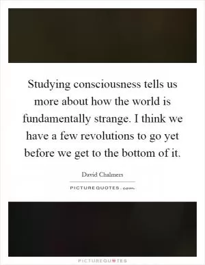 Studying consciousness tells us more about how the world is fundamentally strange. I think we have a few revolutions to go yet before we get to the bottom of it Picture Quote #1