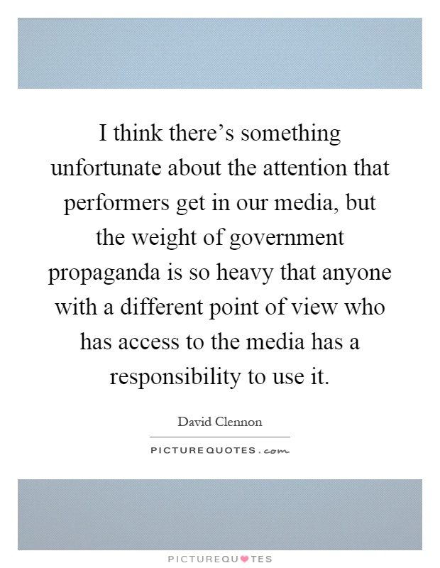I think there's something unfortunate about the attention that performers get in our media, but the weight of government propaganda is so heavy that anyone with a different point of view who has access to the media has a responsibility to use it Picture Quote #1