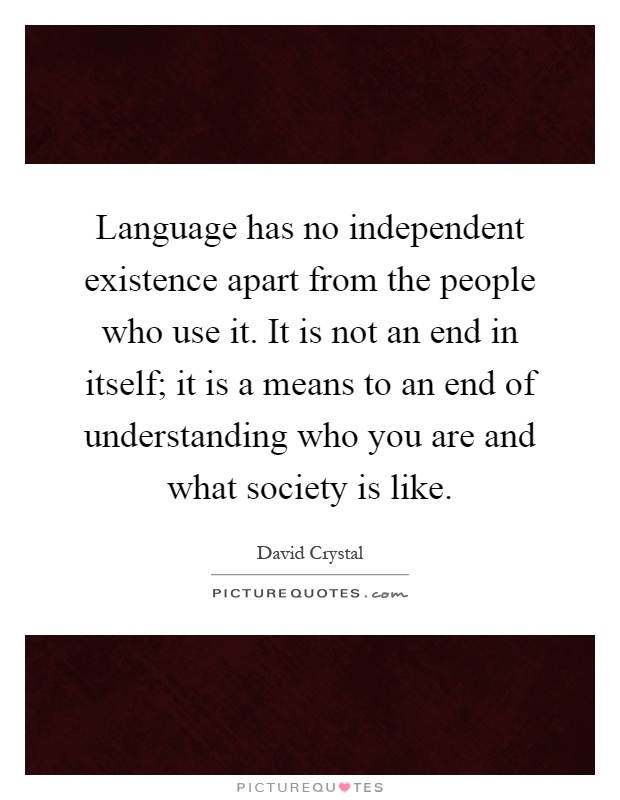 Language has no independent existence apart from the people who use it. It is not an end in itself; it is a means to an end of understanding who you are and what society is like Picture Quote #1