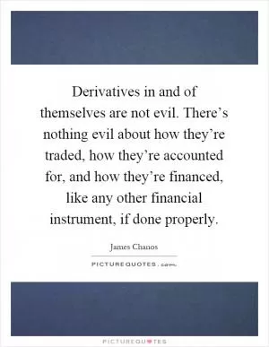 Derivatives in and of themselves are not evil. There’s nothing evil about how they’re traded, how they’re accounted for, and how they’re financed, like any other financial instrument, if done properly Picture Quote #1