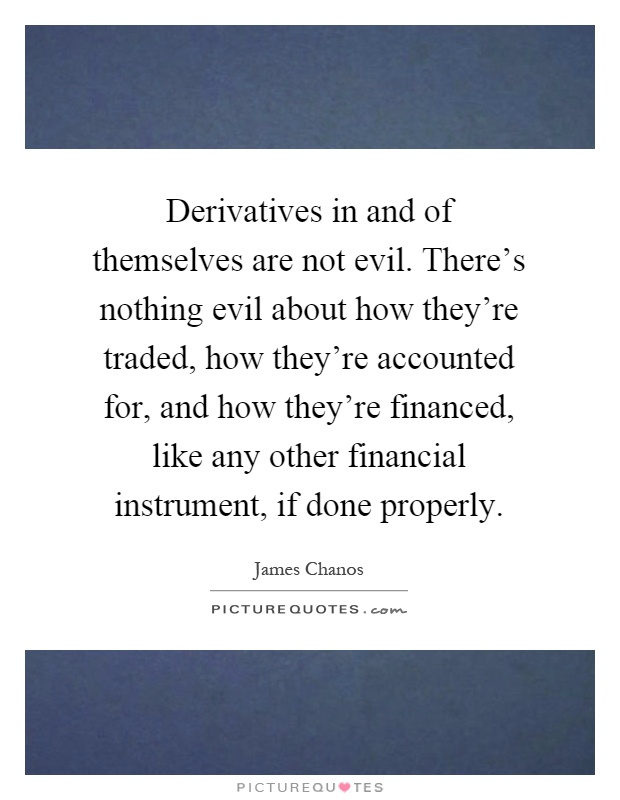Derivatives in and of themselves are not evil. There's nothing evil about how they're traded, how they're accounted for, and how they're financed, like any other financial instrument, if done properly Picture Quote #1