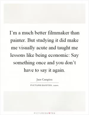 I’m a much better filmmaker than painter. But studying it did make me visually acute and taught me lessons like being economic: Say something once and you don’t have to say it again Picture Quote #1