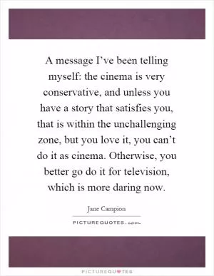 A message I’ve been telling myself: the cinema is very conservative, and unless you have a story that satisfies you, that is within the unchallenging zone, but you love it, you can’t do it as cinema. Otherwise, you better go do it for television, which is more daring now Picture Quote #1