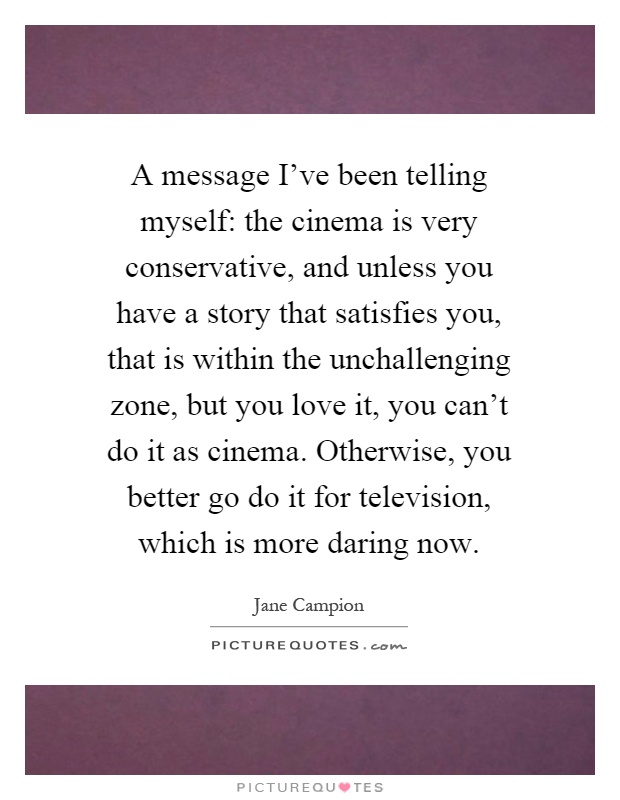 A message I've been telling myself: the cinema is very conservative, and unless you have a story that satisfies you, that is within the unchallenging zone, but you love it, you can't do it as cinema. Otherwise, you better go do it for television, which is more daring now Picture Quote #1