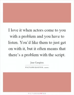 I love it when actors come to you with a problem and you have to listen. You’d like them to just get on with it, but it often means that there’s a problem with the script Picture Quote #1