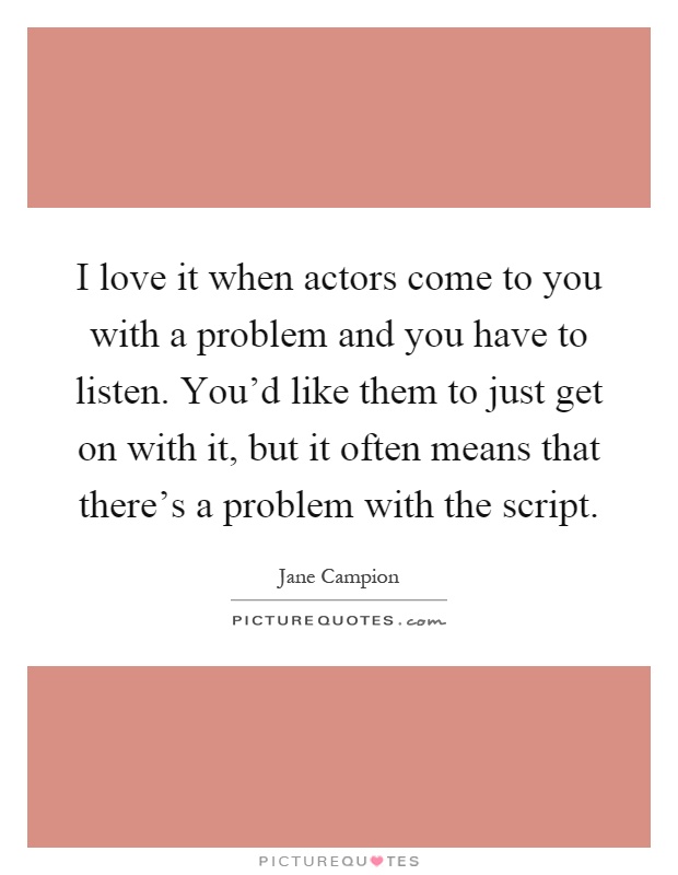 I love it when actors come to you with a problem and you have to listen. You'd like them to just get on with it, but it often means that there's a problem with the script Picture Quote #1