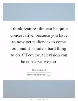 I think feature film can be quite conservative, because you have to now get audiences to come out, and it’s quite a hard thing to do. Of course, television can be conservative too Picture Quote #1