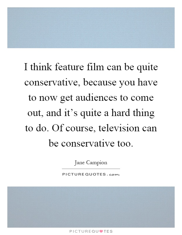 I think feature film can be quite conservative, because you have to now get audiences to come out, and it's quite a hard thing to do. Of course, television can be conservative too Picture Quote #1