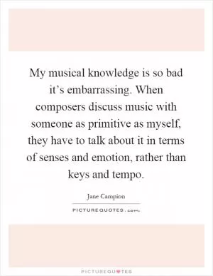 My musical knowledge is so bad it’s embarrassing. When composers discuss music with someone as primitive as myself, they have to talk about it in terms of senses and emotion, rather than keys and tempo Picture Quote #1