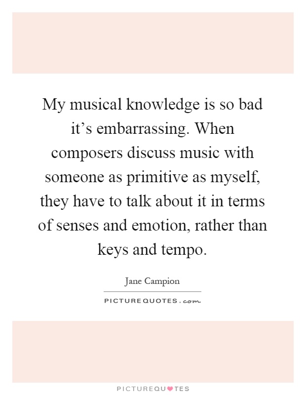 My musical knowledge is so bad it's embarrassing. When composers discuss music with someone as primitive as myself, they have to talk about it in terms of senses and emotion, rather than keys and tempo Picture Quote #1