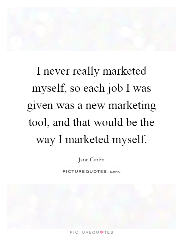 I never really marketed myself, so each job I was given was a new marketing tool, and that would be the way I marketed myself Picture Quote #1