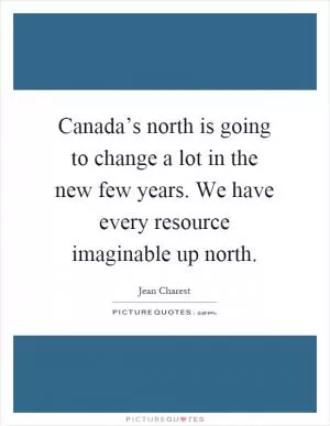 Canada’s north is going to change a lot in the new few years. We have every resource imaginable up north Picture Quote #1
