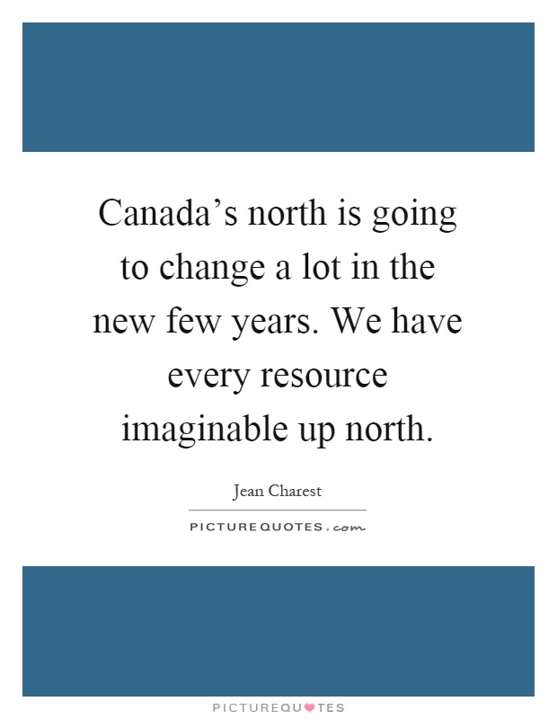 Canada's north is going to change a lot in the new few years. We have every resource imaginable up north Picture Quote #1