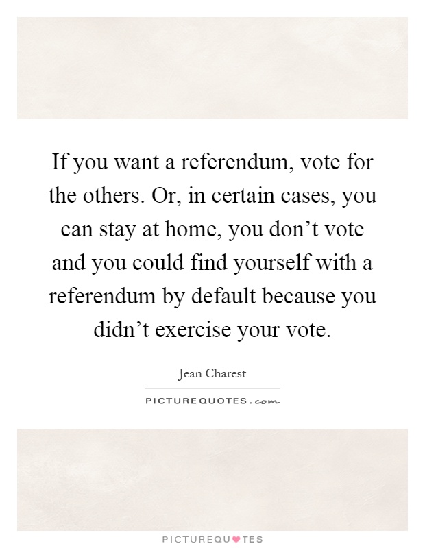 If you want a referendum, vote for the others. Or, in certain cases, you can stay at home, you don't vote and you could find yourself with a referendum by default because you didn't exercise your vote Picture Quote #1