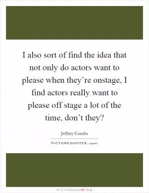 I also sort of find the idea that not only do actors want to please when they’re onstage, I find actors really want to please off stage a lot of the time, don’t they? Picture Quote #1