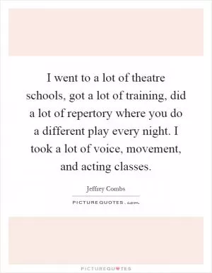 I went to a lot of theatre schools, got a lot of training, did a lot of repertory where you do a different play every night. I took a lot of voice, movement, and acting classes Picture Quote #1