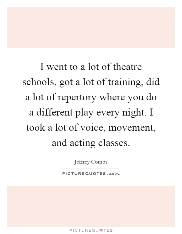 I went to a lot of theatre schools, got a lot of training, did a lot of repertory where you do a different play every night. I took a lot of voice, movement, and acting classes Picture Quote #1