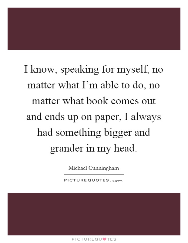 I know, speaking for myself, no matter what I'm able to do, no matter what book comes out and ends up on paper, I always had something bigger and grander in my head Picture Quote #1