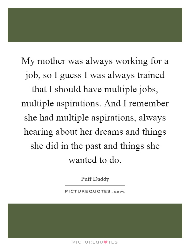 My mother was always working for a job, so I guess I was always trained that I should have multiple jobs, multiple aspirations. And I remember she had multiple aspirations, always hearing about her dreams and things she did in the past and things she wanted to do Picture Quote #1
