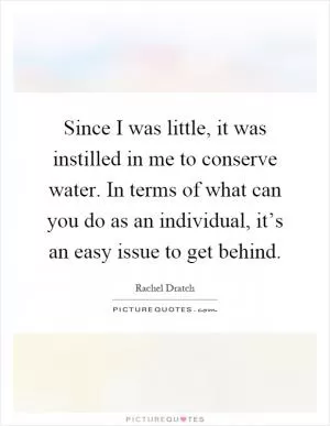 Since I was little, it was instilled in me to conserve water. In terms of what can you do as an individual, it’s an easy issue to get behind Picture Quote #1