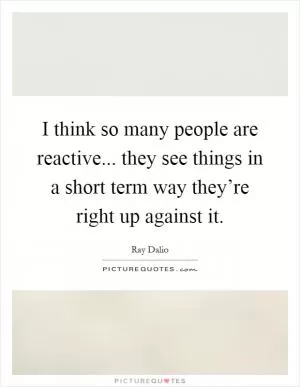 I think so many people are reactive... they see things in a short term way they’re right up against it Picture Quote #1