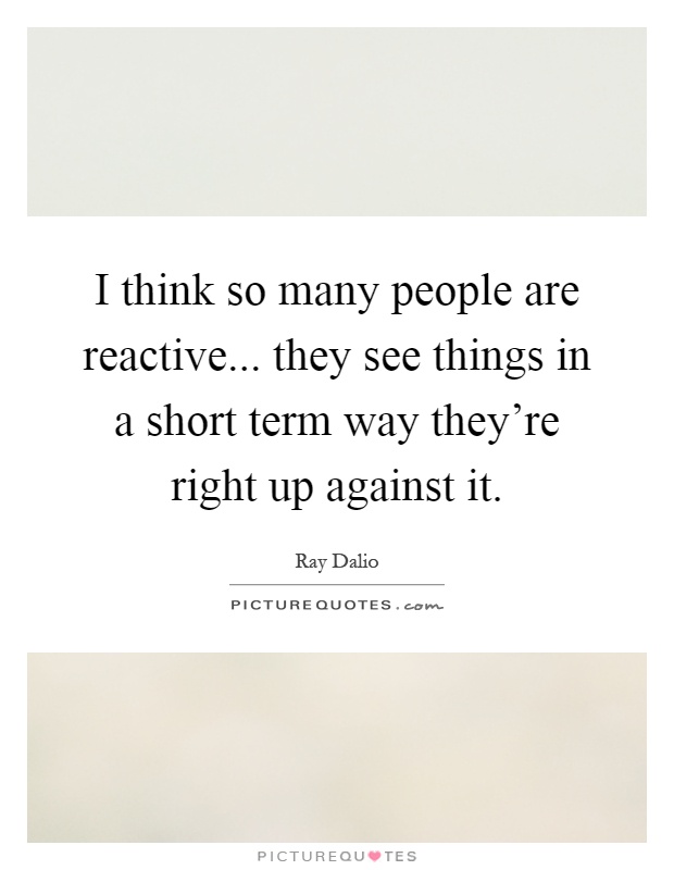 I think so many people are reactive... they see things in a short term way they're right up against it Picture Quote #1