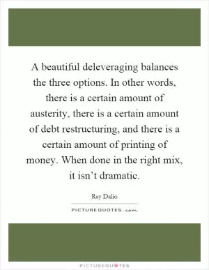 A beautiful deleveraging balances the three options. In other words, there is a certain amount of austerity, there is a certain amount of debt restructuring, and there is a certain amount of printing of money. When done in the right mix, it isn’t dramatic Picture Quote #1