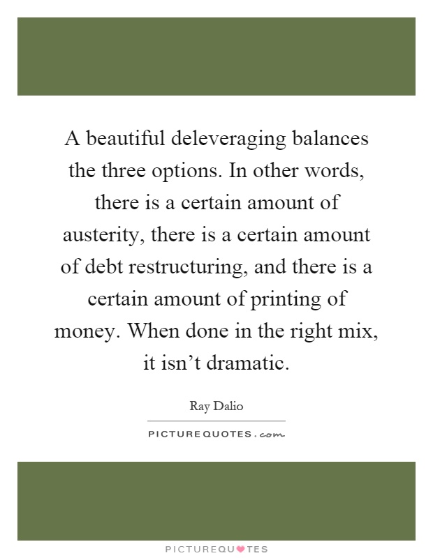 A beautiful deleveraging balances the three options. In other words, there is a certain amount of austerity, there is a certain amount of debt restructuring, and there is a certain amount of printing of money. When done in the right mix, it isn't dramatic Picture Quote #1