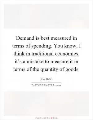 Demand is best measured in terms of spending. You know, I think in traditional economics, it’s a mistake to measure it in terms of the quantity of goods Picture Quote #1