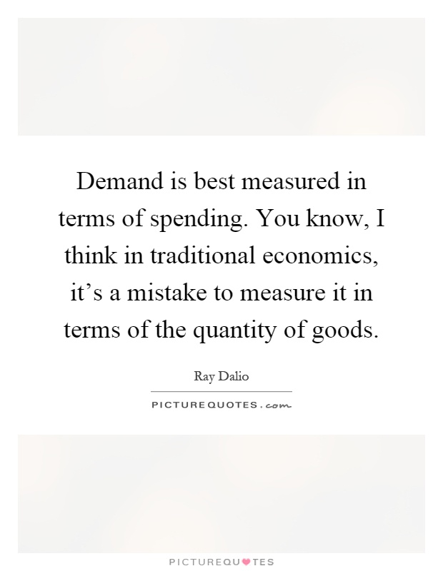 Demand is best measured in terms of spending. You know, I think in traditional economics, it's a mistake to measure it in terms of the quantity of goods Picture Quote #1