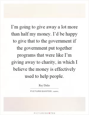 I’m going to give away a lot more than half my money. I’d be happy to give that to the government if the government put together programs that were like I’m giving away to charity, in which I believe the money is effectively used to help people Picture Quote #1