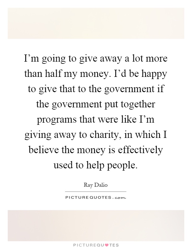 I'm going to give away a lot more than half my money. I'd be happy to give that to the government if the government put together programs that were like I'm giving away to charity, in which I believe the money is effectively used to help people Picture Quote #1