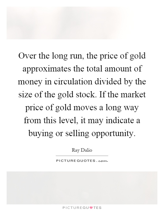 Over the long run, the price of gold approximates the total amount of money in circulation divided by the size of the gold stock. If the market price of gold moves a long way from this level, it may indicate a buying or selling opportunity Picture Quote #1