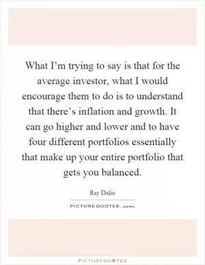What I’m trying to say is that for the average investor, what I would encourage them to do is to understand that there’s inflation and growth. It can go higher and lower and to have four different portfolios essentially that make up your entire portfolio that gets you balanced Picture Quote #1
