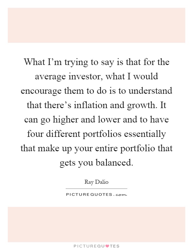 What I'm trying to say is that for the average investor, what I would encourage them to do is to understand that there's inflation and growth. It can go higher and lower and to have four different portfolios essentially that make up your entire portfolio that gets you balanced Picture Quote #1
