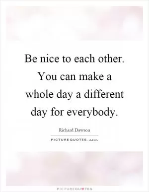 Be nice to each other. You can make a whole day a different day for everybody Picture Quote #1
