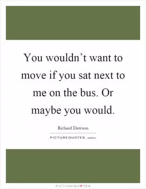 You wouldn’t want to move if you sat next to me on the bus. Or maybe you would Picture Quote #1