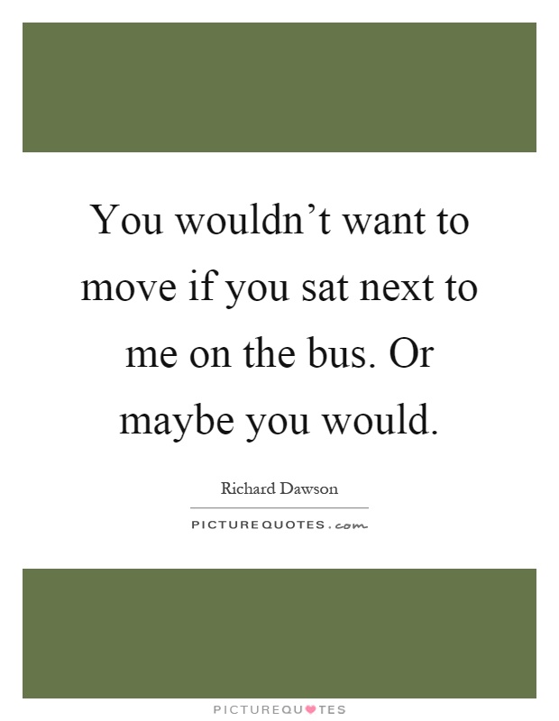 You wouldn't want to move if you sat next to me on the bus. Or maybe you would Picture Quote #1