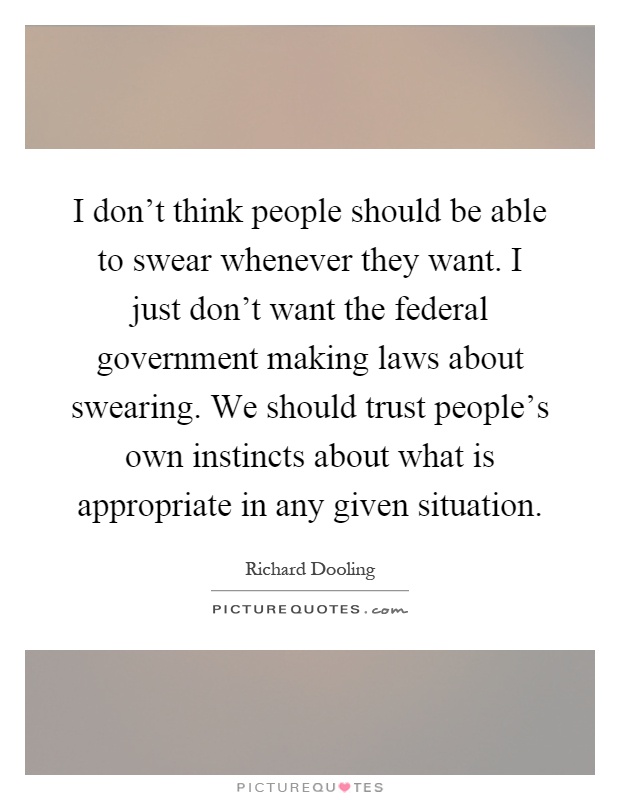 I don't think people should be able to swear whenever they want. I just don't want the federal government making laws about swearing. We should trust people's own instincts about what is appropriate in any given situation Picture Quote #1