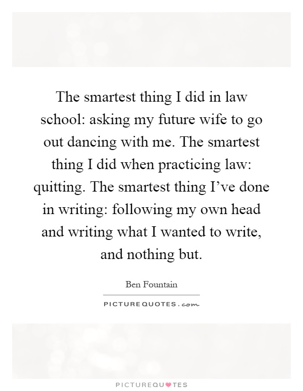The smartest thing I did in law school: asking my future wife to go out dancing with me. The smartest thing I did when practicing law: quitting. The smartest thing I've done in writing: following my own head and writing what I wanted to write, and nothing but Picture Quote #1