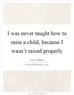 I was never taught how to raise a child, because I wasn’t raised properly Picture Quote #1