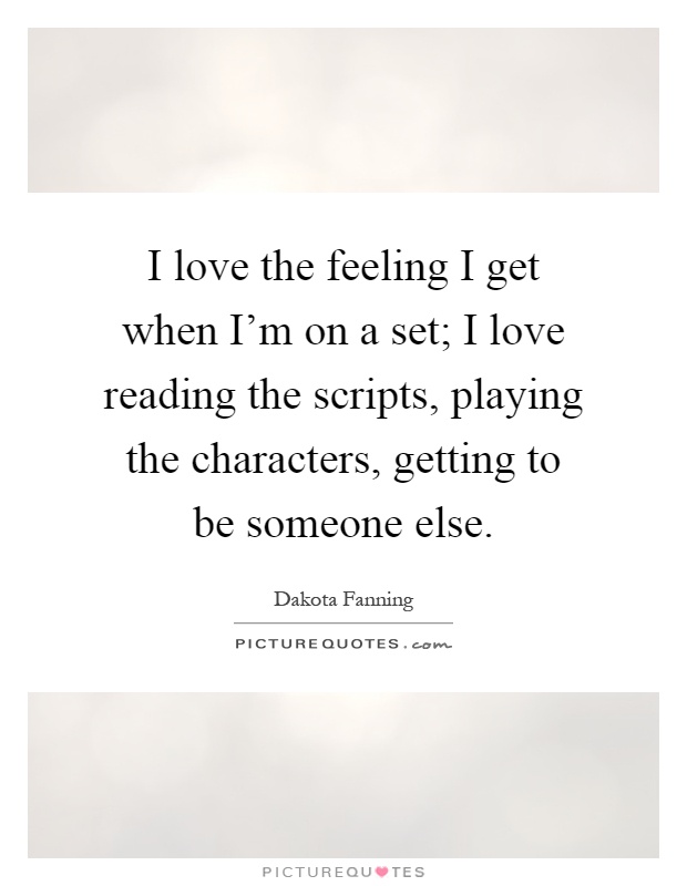 I love the feeling I get when I'm on a set; I love reading the scripts, playing the characters, getting to be someone else Picture Quote #1